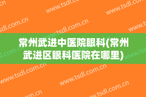 常州武进中医院眼科(常州武进区眼科医院在哪里)