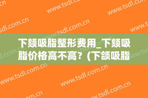 下颏吸脂整形费用_下颏吸脂价格高不高?(下颌吸脂多少钱) 下颏吸脂整形费用_下颏吸脂价格高不高?(下颌吸脂多少钱)