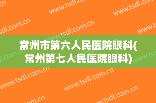 常州市第六人民医院眼科(常州第七人民医院眼科)
