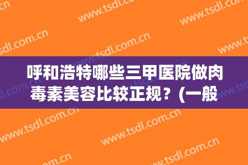呼和浩特哪些三甲医院做肉毒素美容比较正规？(一般三甲医院打肉毒素)