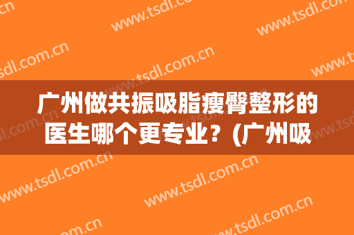 广州做共振吸脂瘦臀整形的医生哪个更专业？(广州吸脂医院好)