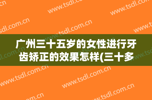 广州三十五岁的女性进行牙齿矫正的效果怎样(三十多岁做牙齿矫正)