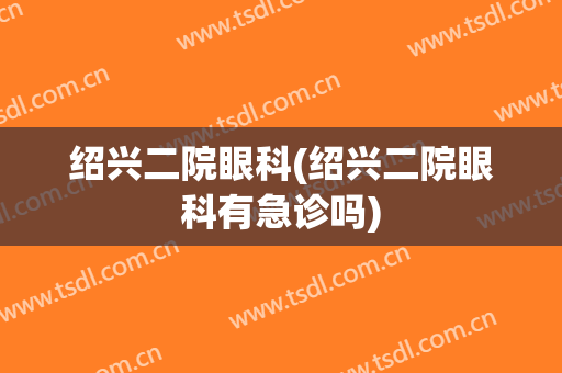 绍兴二院眼科(绍兴二院眼科有急诊吗)