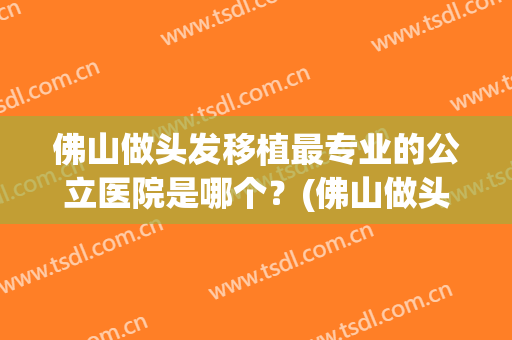 佛山做头发移植最专业的公立医院是哪个？(佛山做头发移植最专业的公立医院是哪个医院好)