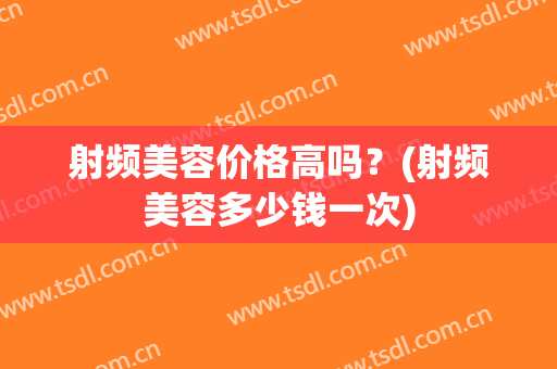 射频美容价格高吗？(射频美容多少钱一次)