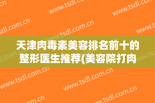 天津肉毒素美容排名前十的整形医生推荐(美容院打肉毒素多少钱)