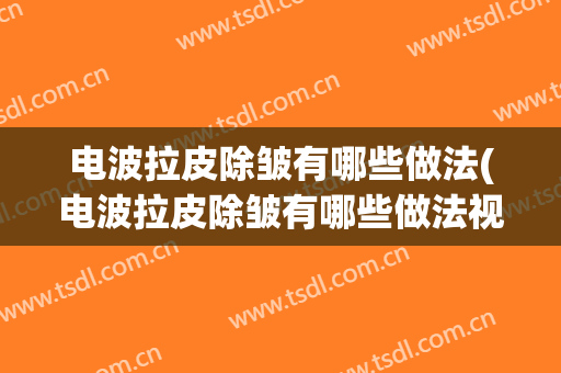 电波拉皮除皱有哪些做法(电波拉皮除皱有哪些做法视频)