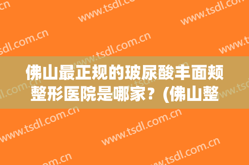 佛山最正规的玻尿酸丰面颊整形医院是哪家？(佛山整形医院有哪些)