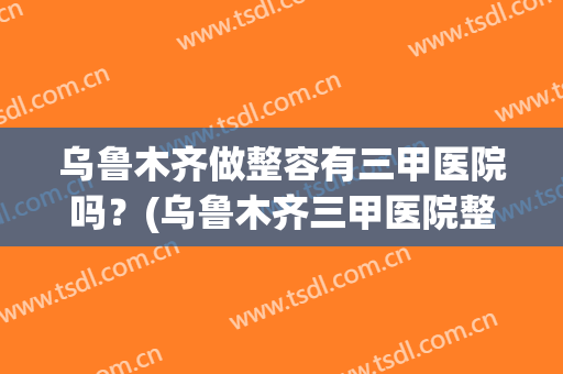 乌鲁木齐做整容有三甲医院吗？(乌鲁木齐三甲医院整形科最好的是哪家)