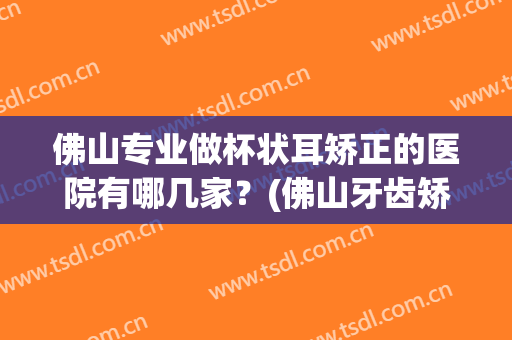 佛山专业做杯状耳矫正的医院有哪几家？(佛山牙齿矫正医院)