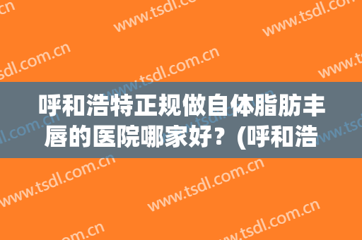 呼和浩特正规做自体脂肪丰唇的医院哪家好？(呼和浩特正规做自体脂肪丰唇的医院哪家好些)