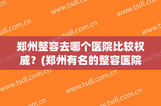 郑州整容去哪个医院比较权威？(郑州有名的整容医院是哪家)