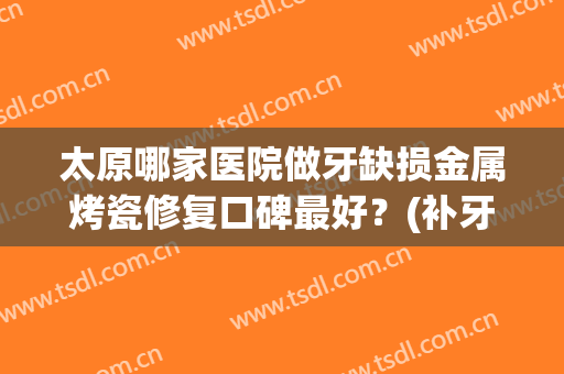 太原哪家医院做牙缺损金属烤瓷修复口碑最好？(补牙烤瓷牙医院)