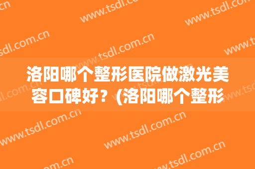 洛阳哪个整形医院做激光美容口碑好？(洛阳哪个整形医院做激光美容口碑好呢)