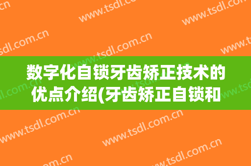 数字化自锁牙齿矫正技术的优点介绍(牙齿矫正自锁和传统矫正的区别)
