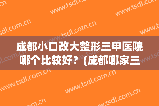 成都小口改大整形三甲医院哪个比较好？(成都哪家三甲医院整形好)