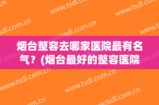 烟台整容去哪家医院最有名气？(烟台最好的整容医院在哪)