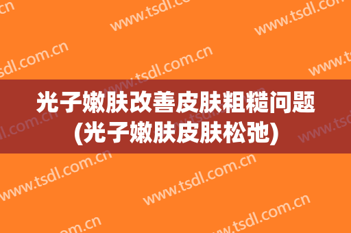 光子嫩肤改善皮肤粗糙问题(光子嫩肤皮肤松弛)