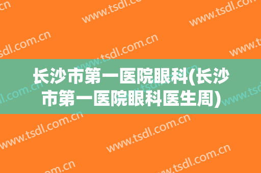 长沙市第一医院眼科(长沙市第一医院眼科医生周)