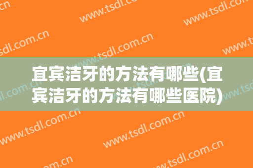 宜宾洁牙的方法有哪些(宜宾洁牙的方法有哪些医院)