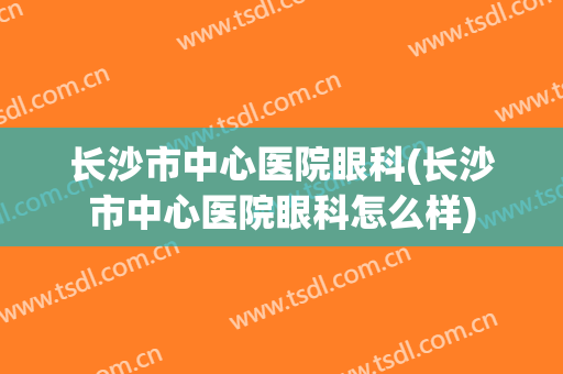 长沙市中心医院眼科(长沙市中心医院眼科怎么样)
