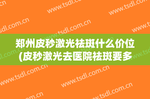 郑州皮秒激光祛斑什么价位(皮秒激光去医院祛斑要多少钱)