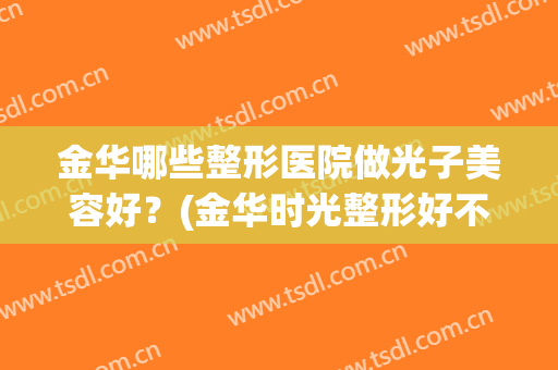 金华哪些整形医院做光子美容好?(金华时光整形好不好) 金华哪些整形医院做光子美容好?(金华时光整形好不好)