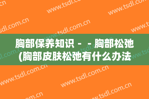 胸部保养知识－－胸部松弛(胸部皮肤松弛有什么办法可以改善)