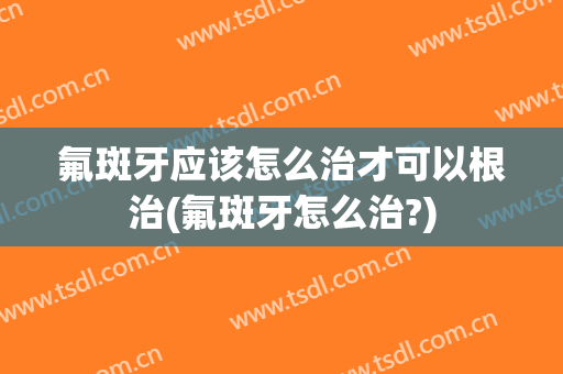 氟斑牙应该怎么治才可以根治(氟斑牙怎么治?)