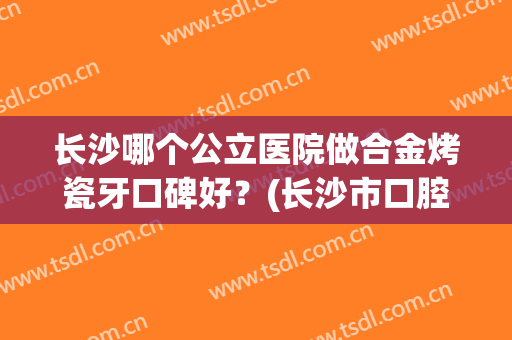 长沙哪个公立医院做合金烤瓷牙口碑好？(长沙市口腔医院烤瓷牙)