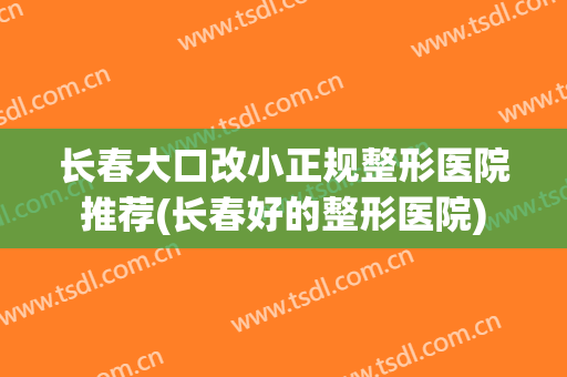 长春大口改小正规整形医院推荐(长春好的整形医院)