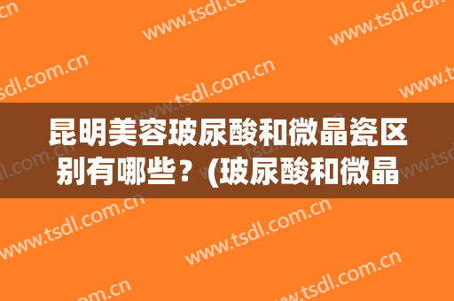 昆明美容玻尿酸和微晶瓷区别有哪些？(玻尿酸和微晶瓷哪个好)