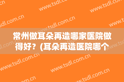 常州做耳朵再造哪家医院做得好？(耳朵再造医院哪个好)