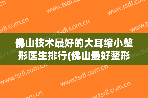 佛山技术最好的大耳缩小整形医生排行(佛山最好整形医院)
