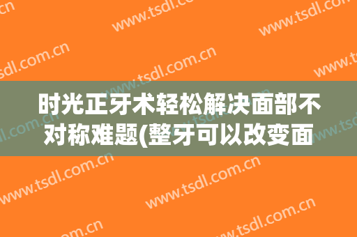 时光正牙术轻松解决面部不对称难题(整牙可以改变面部不对称吗)