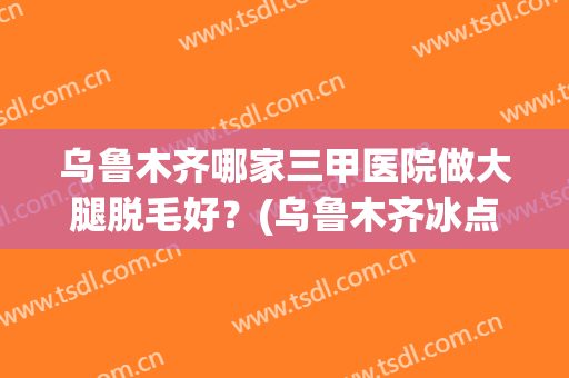 乌鲁木齐哪家三甲医院做大腿脱毛好？(乌鲁木齐冰点脱毛的医院)