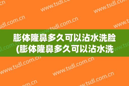 膨体隆鼻多久可以沾水洗脸(膨体隆鼻多久可以沾水洗脸化妆)