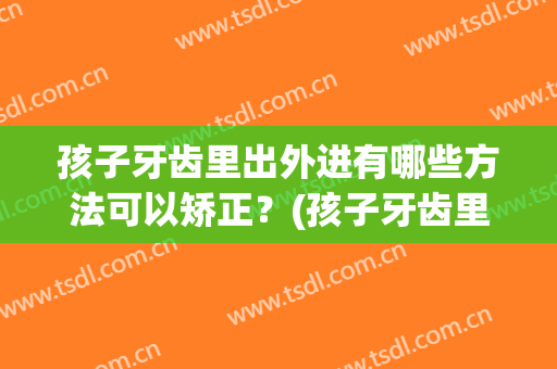孩子牙齿里出外进有哪些方法可以矫正？(孩子牙齿里出外进有哪些方法可以矫正下来)