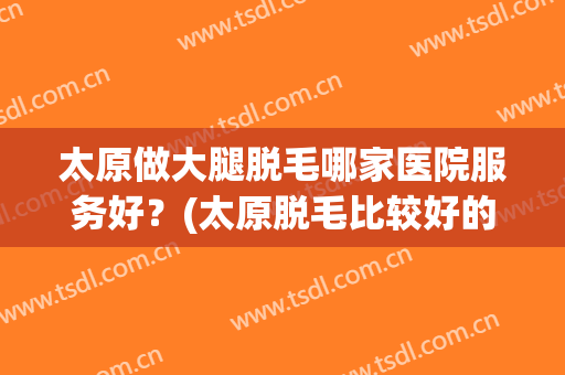 太原做大腿脱毛哪家医院服务好？(太原脱毛比较好的医院)