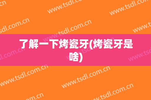 了解一下烤瓷牙(烤瓷牙是啥)