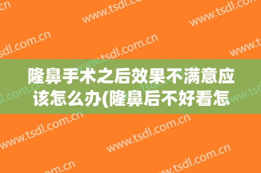 隆鼻手术之后效果不满意应该怎么办(隆鼻后不好看怎么办)