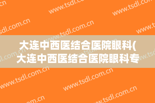 大连中西医结合医院眼科(大连中西医结合医院眼科专家)