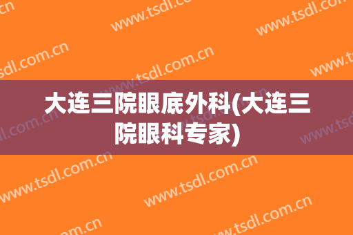 大连三院眼底外科(大连三院眼科专家)