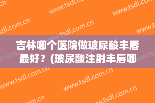 吉林哪个医院做玻尿酸丰唇最好？(玻尿酸注射丰唇哪家医院好)