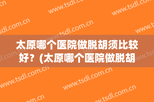 太原哪个医院做脱胡须比较好？(太原哪个医院做脱胡须比较好呢)