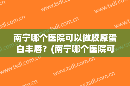 南宁哪个医院可以做胶原蛋白丰唇？(南宁哪个医院可以做胶原蛋白丰唇手术)