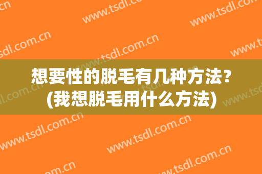 想要性的脱毛有几种方法？(我想脱毛用什么方法)