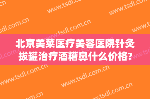 北京美莱医疗美容医院针灸拔罐治疗酒糟鼻什么价格?好不好?(针灸治疗酒糟鼻效果怎么样)