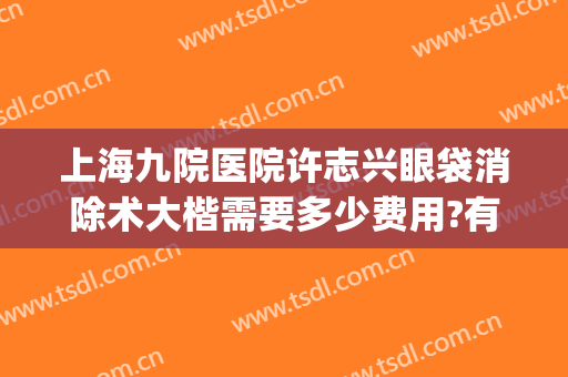 上海九院医院许志兴眼袋消除术大楷需要多少费用?有哪些优势?(上海九院许志成去眼袋怎么样)