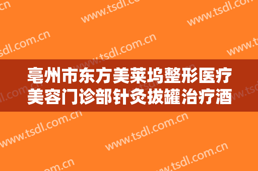 亳州市东方美莱坞整形医疗美容门诊部针灸拔罐治疗酒糟鼻一般价位是多少钱?有哪些优势?